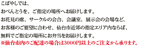 こばやしでは、
おべんとうを、ご指定の場所へ、お届けします。
お花見の席、サークルの会合、会議室、展示会の会場。
お客様のご要望に合わせ、仙台市近郊の指定エリア内ならば、
無料で、ご指定の場所にお弁当をお届けします。
（ご配達場所やご注文個数金額によっては配達料が有料となりますので、お問い合わせ下さい）
※仙台市内のご配達の場合は3000円以上のご注文から承ります。